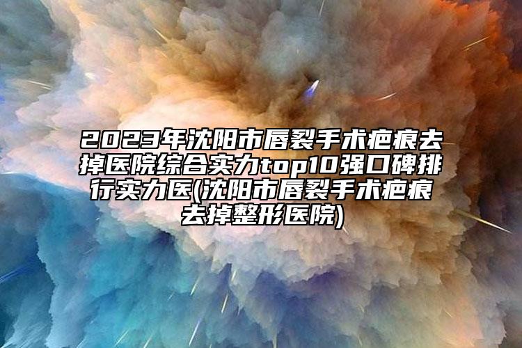 2023年沈阳市唇裂手术疤痕去掉医院综合实力top10强口碑排行实力医(沈阳市唇裂手术疤痕去掉整形医院)