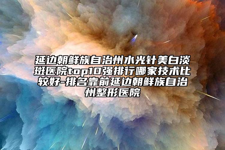 延边朝鲜族自治州水光针美白淡斑医院top10强排行哪家技术比较好-排名靠前延边朝鲜族自治州整形医院