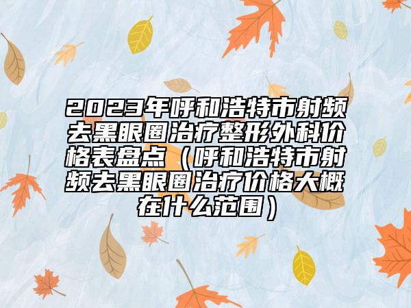 2023年呼和浩特市射频去黑眼圈治疗整形外科价格表盘点（呼和浩特市射频去黑眼圈治疗价格大概在什么范围）