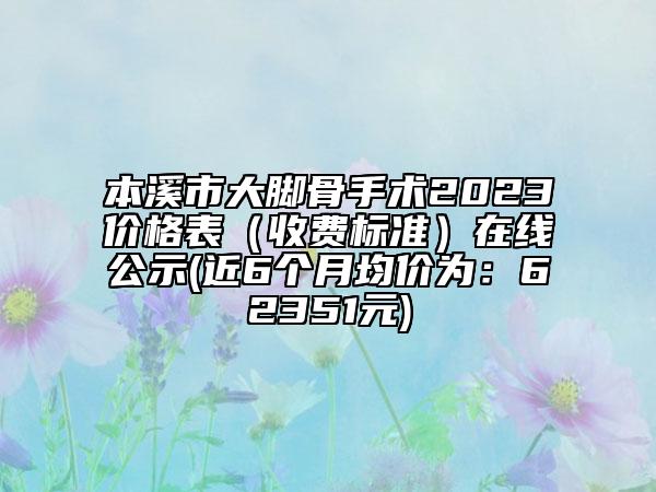 本溪市大脚骨手术2023价格表（收费标准）在线公示(近6个月均价为：62351元)