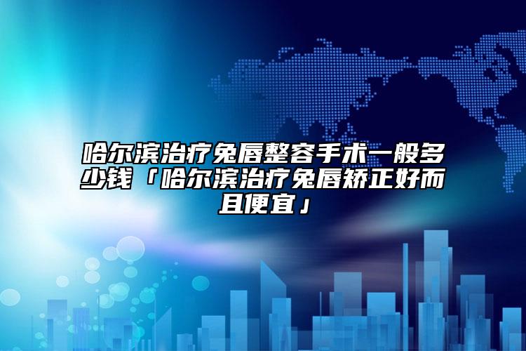 哈尔滨治疗兔唇整容手术一般多少钱「哈尔滨治疗兔唇矫正好而且便宜」