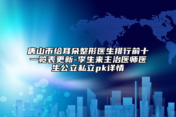 唐山市给耳朵整形医生排行前十一览表更新-李生来主治医师医生公立私立pk详情