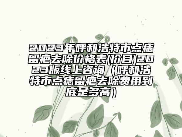 2023年呼和浩特市点痣留疤去除价格表(价目)2023版线上咨询（呼和浩特市点痣留疤去除费用到底是多高）
