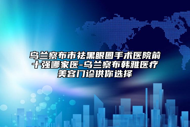 乌兰察布市祛黑眼圈手术医院前十强哪家医-乌兰察布韩雅医疗美容门诊供你选择