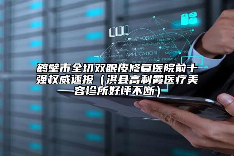 鹤壁市全切双眼皮修复医院前十强权威速报（淇县高利霞医疗美容诊所好评不断）