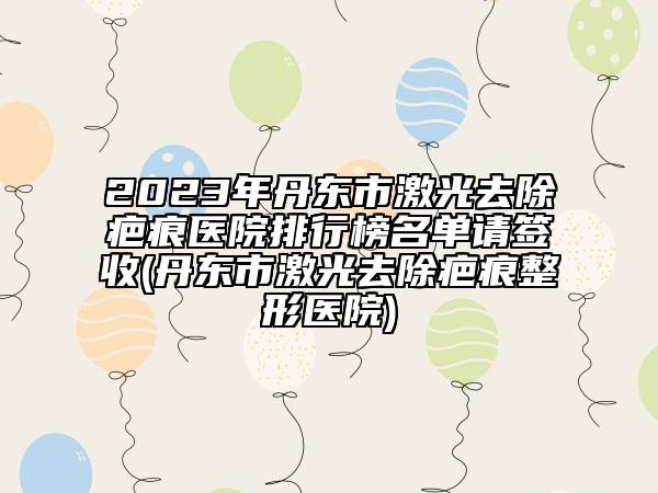 2023年丹东市激光去除疤痕医院排行榜名单请签收(丹东市激光去除疤痕整形医院)