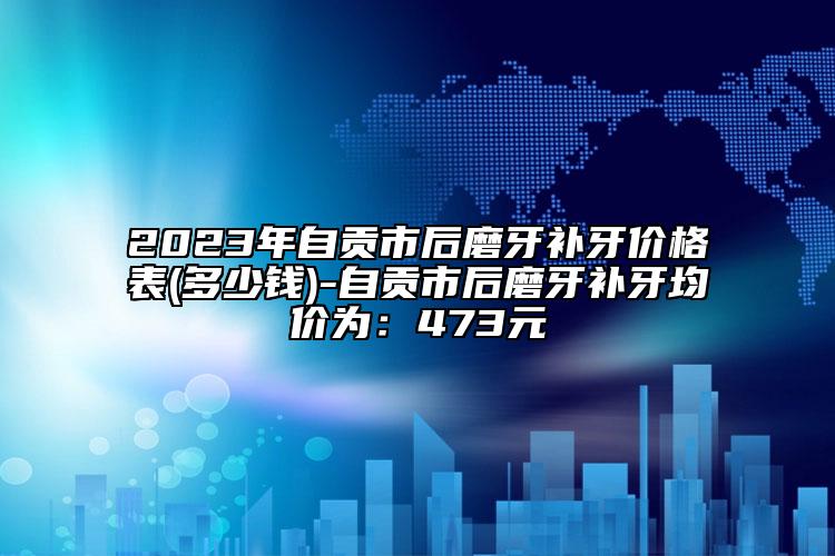 2023年自贡市后磨牙补牙价格表(多少钱)-自贡市后磨牙补牙均价为：473元