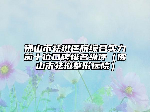 佛山市祛斑医院综合实力前十位口碑排名纵评（佛山市祛斑整形医院）
