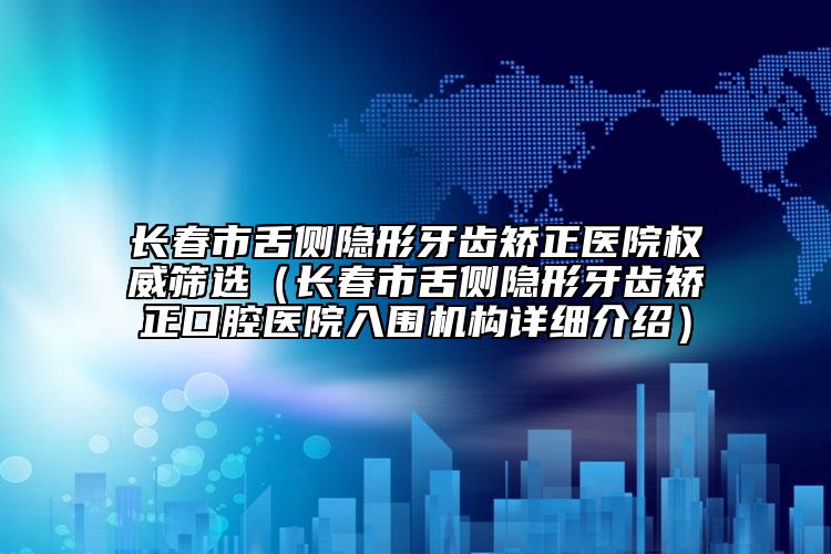 长春市舌侧隐形牙齿矫正医院权威筛选（长春市舌侧隐形牙齿矫正口腔医院入围机构详细介绍）