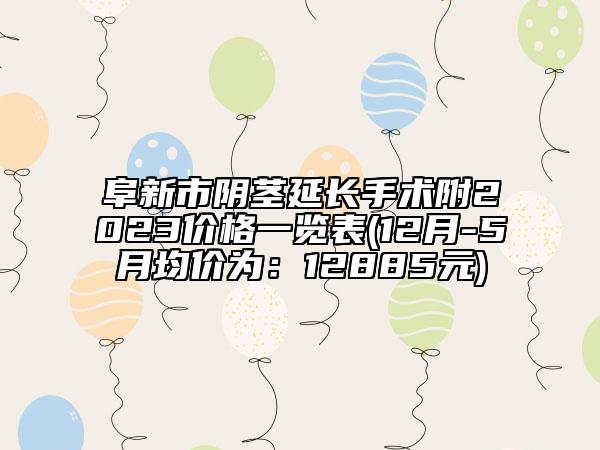 阜新市阴茎延长手术附2023价格一览表(12月-5月均价为：12885元)