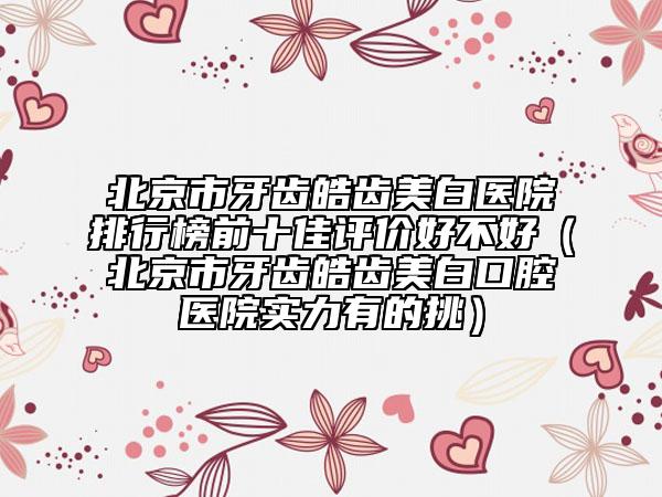 北京市牙齿皓齿美白医院排行榜前十佳评价好不好（北京市牙齿皓齿美白口腔医院实力有的挑）