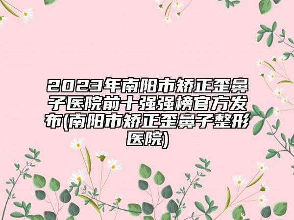 2023年南阳市矫正歪鼻子医院前十强强榜官方发布(南阳市矫正歪鼻子整形医院)