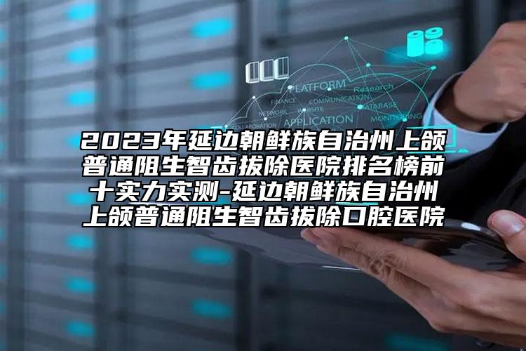 2023年延边朝鲜族自治州上颌普通阻生智齿拔除医院排名榜前十实力实测-延边朝鲜族自治州上颌普通阻生智齿拔除口腔医院