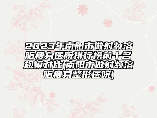 2023年南阳市做射频溶脂瘦身医院排行榜前十名规模对比(南阳市做射频溶脂瘦身整形医院)