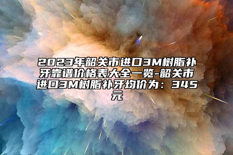 2023年韶关市进口3M树脂补牙靠谱价格表大全一览-韶关市进口3M树脂补牙均价为：345元
