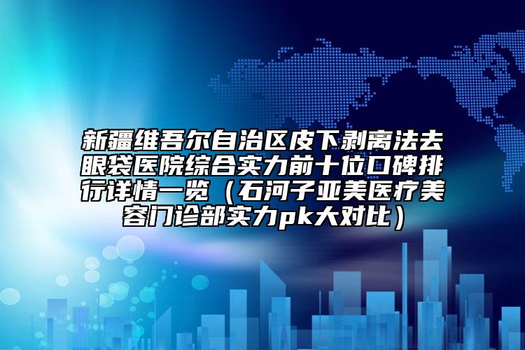 新疆维吾尔自治区皮下剥离法去眼袋医院综合实力前十位口碑排行详情一览（石河子亚美医疗美容门诊部实力pk大对比）