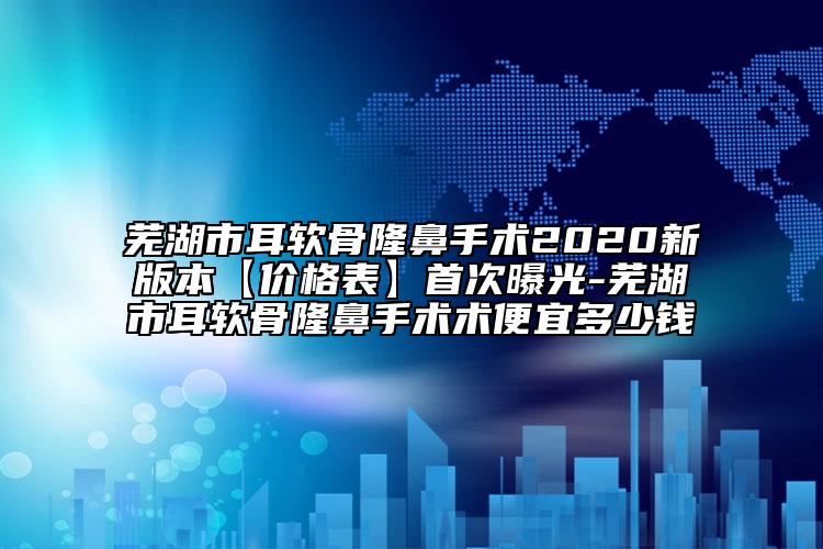 芜湖市耳软骨隆鼻手术2020新版本【价格表】首次曝光-芜湖市耳软骨隆鼻手术术便宜多少钱
