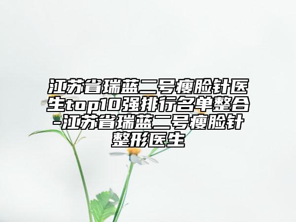 江苏省瑞蓝二号瘦脸针医生top10强排行名单整合-江苏省瑞蓝二号瘦脸针整形医生