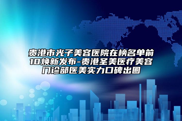 贵港市光子美容医院在榜名单前10焕新发布-贵港圣美医疗美容门诊部医美实力口碑出圈