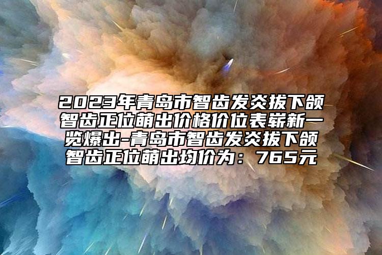 2023年青岛市智齿发炎拔下颌智齿正位萌出价格价位表崭新一览爆出-青岛市智齿发炎拔下颌智齿正位萌出均价为：765元