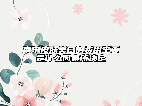 南宁皮肤美白的费用主要是什么因素所决定