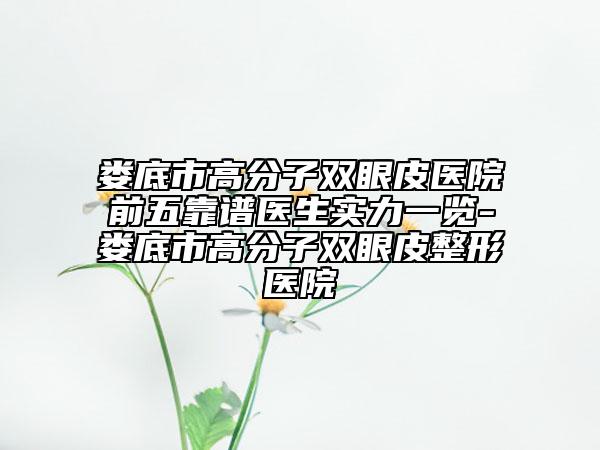 娄底市高分子双眼皮医院前五靠谱医生实力一览-娄底市高分子双眼皮整形医院