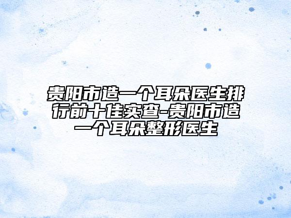 贵阳市造一个耳朵医生排行前十佳实查-贵阳市造一个耳朵整形医生