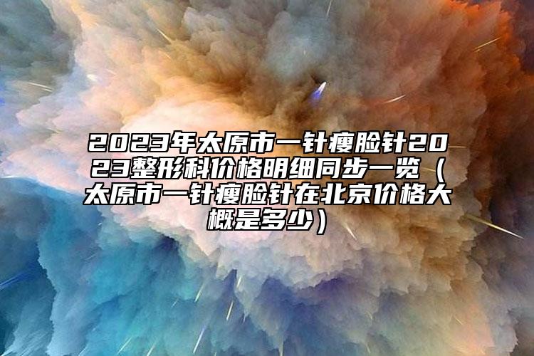 2023年太原市一针瘦脸针2023整形科价格明细同步一览（太原市一针瘦脸针在北京价格大概是多少）