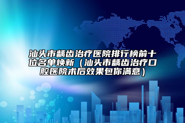 汕头市龋齿治疗医院排行榜前十位名单焕新（汕头市龋齿治疗口腔医院术后效果包你满意）