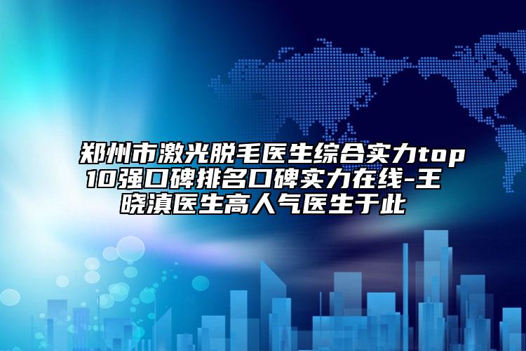 郑州市激光脱毛医生综合实力top10强口碑排名口碑实力在线-王晓滇医生高人气医生于此