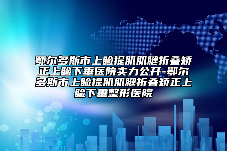 鄂尔多斯市上睑提肌肌腱折叠矫正上睑下垂医院实力公开-鄂尔多斯市上睑提肌肌腱折叠矫正上睑下垂整形医院