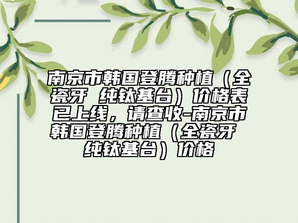 南京市韩国登腾种植（全瓷牙 纯钛基台）价格表已上线，请查收-南京市韩国登腾种植（全瓷牙 纯钛基台）价格