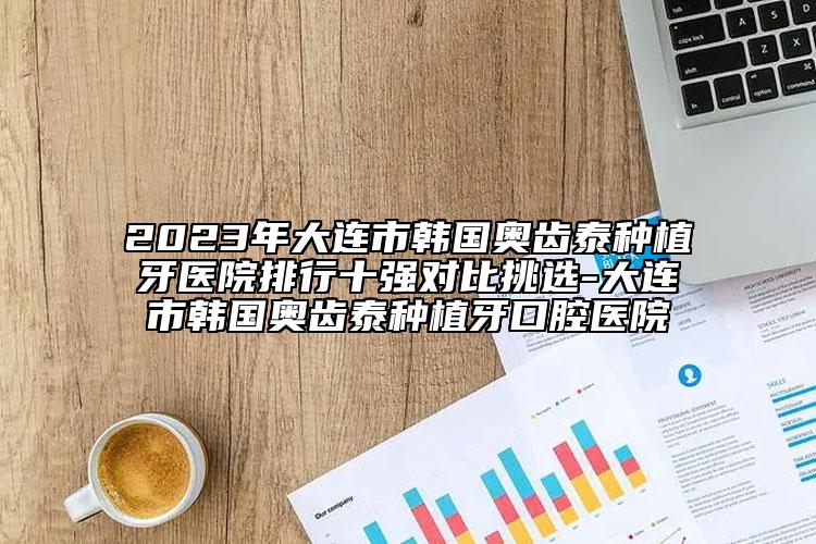 2023年大连市韩国奥齿泰种植牙医院排行十强对比挑选-大连市韩国奥齿泰种植牙口腔医院
