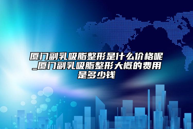 厦门副乳吸脂整形是什么价格呢_厦门副乳吸脂整形大概的费用是多少钱