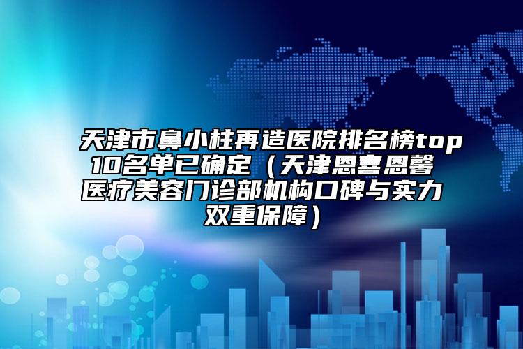 天津市鼻小柱再造医院排名榜top10名单已确定（天津恩喜恩馨医疗美容门诊部机构口碑与实力双重保障）