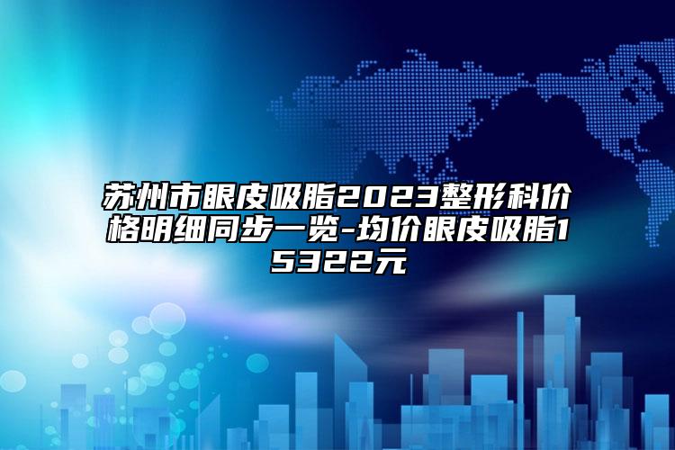 苏州市眼皮吸脂2023整形科价格明细同步一览-均价眼皮吸脂15322元