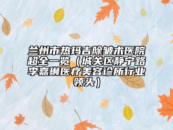 兰州市热玛吉除皱术医院超全一览（城关区静宁路李嘉琳医疗美容诊所行业领头）