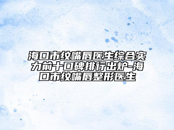 海口市纹嘴唇医生综合实力前十口碑排行出炉-海口市纹嘴唇整形医生