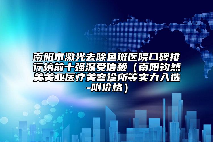 南阳市激光去除色斑医院口碑排行榜前十强深受信赖（南阳钧然美美业医疗美容诊所等实力入选-附价格）