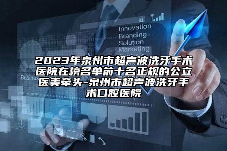 2023年泉州市超声波洗牙手术医院在榜名单前十名正规的公立医美牵头-泉州市超声波洗牙手术口腔医院
