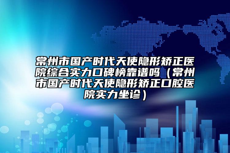 常州市国产时代天使隐形矫正医院综合实力口碑榜靠谱吗（常州市国产时代天使隐形矫正口腔医院实力坐诊）