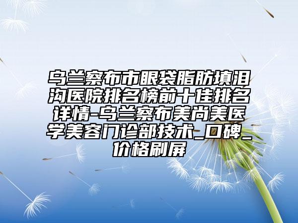 乌兰察布市眼袋脂肪填泪沟医院排名榜前十佳排名详情-乌兰察布美尚美医学美容门诊部技术_口碑_价格刷屏