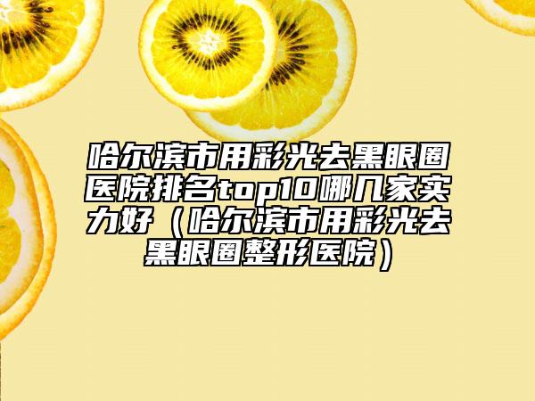 哈尔滨市用彩光去黑眼圈医院排名top10哪几家实力好（哈尔滨市用彩光去黑眼圈整形医院）