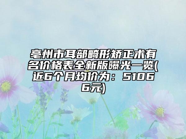 亳州市耳部畸形矫正术有名价格表全新版曝光一览(近6个月均价为：51066元)