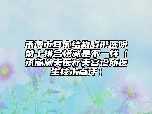 承德市耳廓结构畸形医院前十排名榜就是不一样（承德瀚美医疗美容诊所医生技术点评）