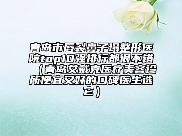青岛市唇裂鼻子塌整形医院top10强排行都很不错（青岛艾戴克医疗美容诊所便宜又好的口碑医生选它）