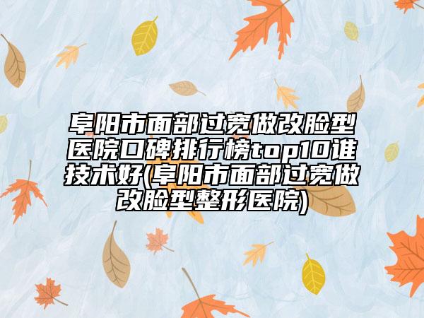 阜阳市面部过宽做改脸型医院口碑排行榜top10谁技术好(阜阳市面部过宽做改脸型整形医院)