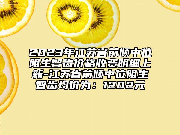 2023年江苏省前倾中位阻生智齿价格收费明细上新-江苏省前倾中位阻生智齿均价为：1202元