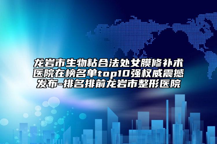龙岩市生物粘合法处女膜修补术医院在榜名单top10强权威震撼发布-排名排前龙岩市整形医院