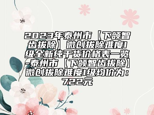 2023年泰州市【下颌智齿拔除】微创拔除难度I级全新纯干货价格表一览-泰州市【下颌智齿拔除】微创拔除难度I级均价为：722元